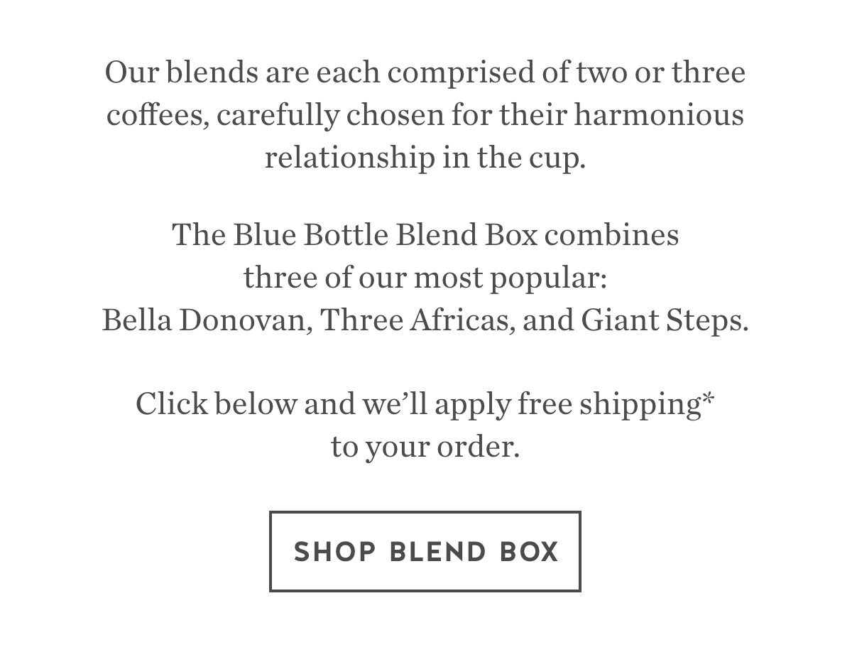 Our blends are each comprised of two or three coffees, carefully chosen for their harmonious relationship in the cup. Our Blend Box combines three of our most popular: Bella Donovan, Three Africas, and Giant Steps.Click below and we'll apply free shipping* to your order. Shop Blend Box.