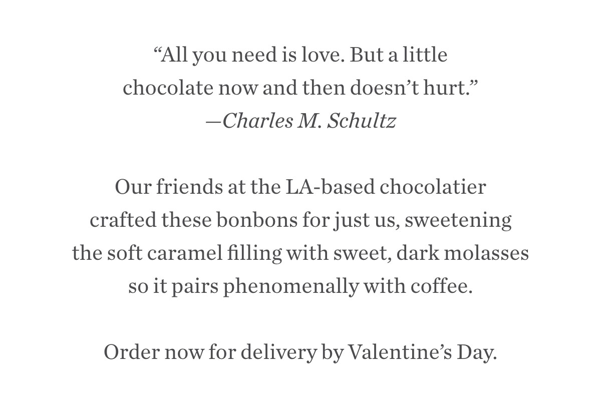 “All you need is love. But a little chocolate now and then doesn’t hurt.” —Charles M. Schultz. Our friends at the LA-based chocolatier crafted these bonbons for just us, sweetening the soft caramel filling with sweet, dark molasses so it pairs phenomenally with coffee. Order now for delivery by Valentine’s Day.