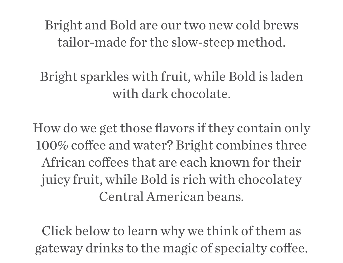 Bright and Bold are our two new cold brews tailor-made for the slow-steep method.  Bright sparkles with fruit, while Bold is laden with dark chocolate.  How do we get those flavors if they contain only 100% coffee and water? Bright combines three African coffees that are each known for their juicy fruit, while Bold is rich with chocolatey Central American beans. Click below to learn why we think of them as gateway drinks to the magic of specialty coffee..