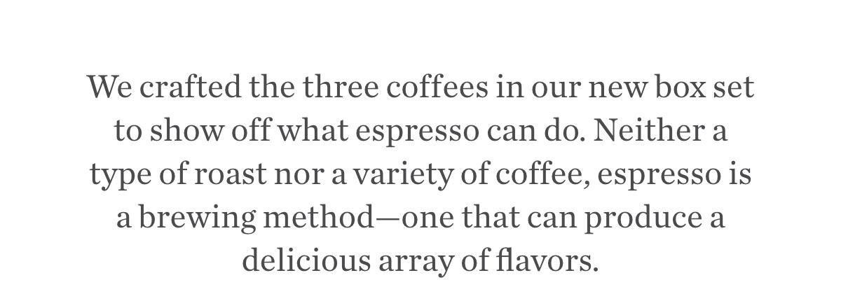 We crafted these blends to show off what espresso can do. Neither a type of roast nor a variety of coffee, espresso is a brewing method—one that can produce a delicious array of flavors.
