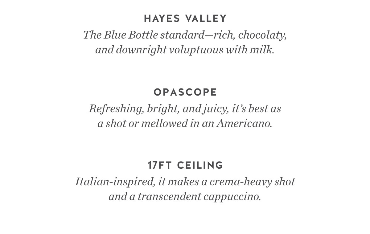 Hayes Valley. The Blue Bottle standard—rich, chocolaty, and downright voluptuous with milk. Opascope Espresso. Refreshing, bright, and juicy, it’s best as a shot or mellowed in an Americano. 17ft Ceiling Espresso. Italian-inspired, it makes a crema-heavy shot and a transcendent cappuccino.