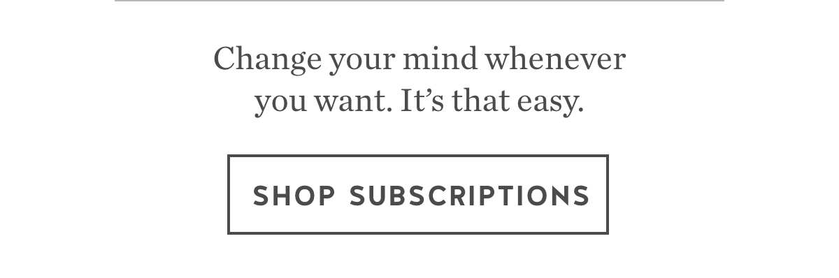 Change your mind whenever you want. It's that easy. Shop Subscriptions.