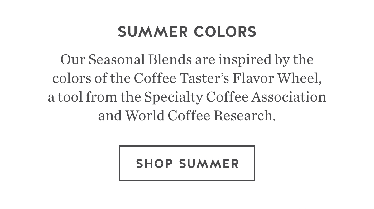 Summer colors. Our Seasonal Blends are inspired by the colors of the Coffee Taster's Flavor Wheel, a tool from the Specialty Coffee Association and World Coffee Research. Shop Summer.