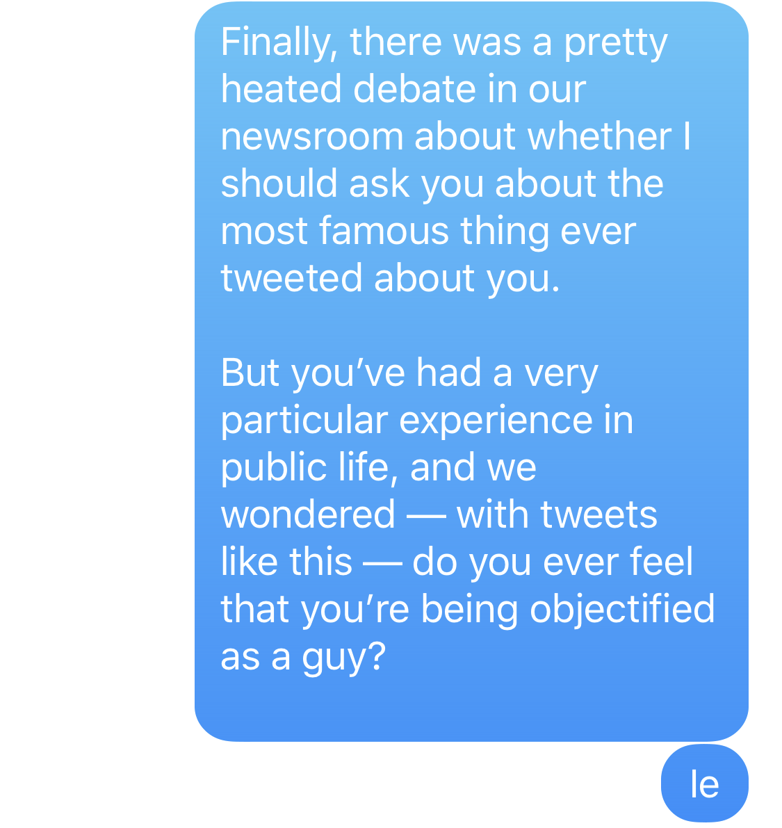 Finally, there was a pretty heated debate in our newsroom about whether I should ask you about the most famous thing ever tweeted about you. But you’ve had a very particular experience in public life, and we wondered - with tweets like this - do you ever feel that you’re being objectified as a guy?
