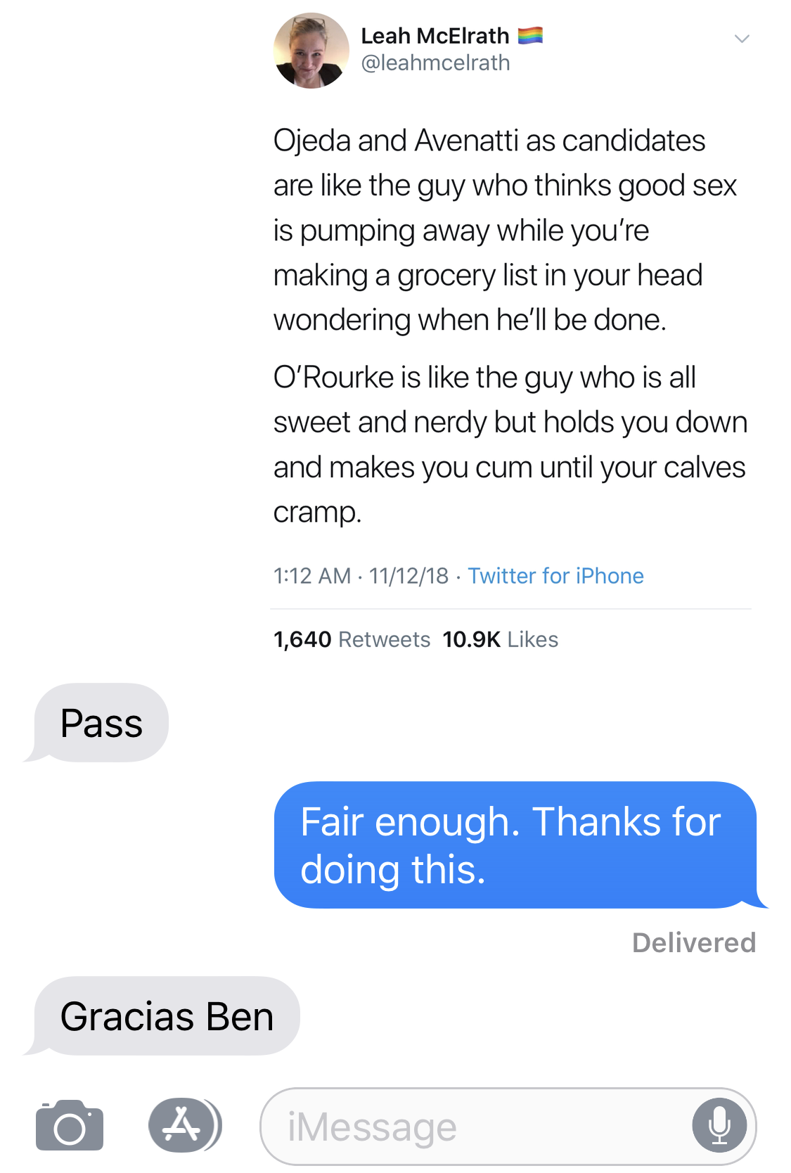 IMAGE DESCRIPTION: Tweet from @leahmcelrath dated 11/12/18 reading, “Ojeda and Avenatti as candidates are like the guy who think good sex is pumping away while you’re making a grocery list in your head wondering when he’ll be done. O’Rourke is like the guy who is all sweet and nerdy but holds you down and makes you cum until your calves cramp.” BETO O’ROURKE: Pass. BEN SMITH: Fair enough. Thanks for doing this. BETO O’ROURKE: Gracias Ben.