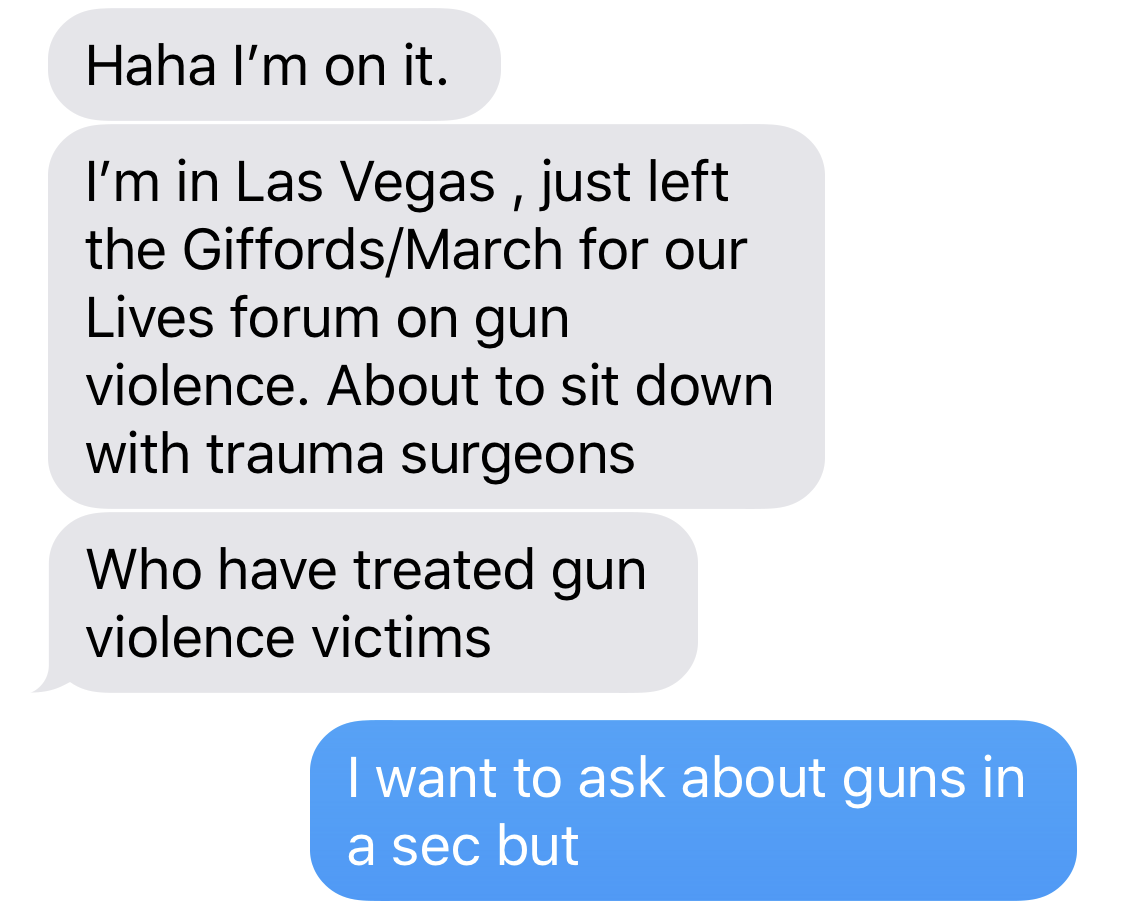 BETO O’ROURKE: Haha I’m on it. I’m in Las Vegas , just left the Giffords/March for our Lives forum on gun violence. About to sit down with trauma surgeons who have treated gun violence victims. BEN SMITH: I want to ask about guns in a sec but