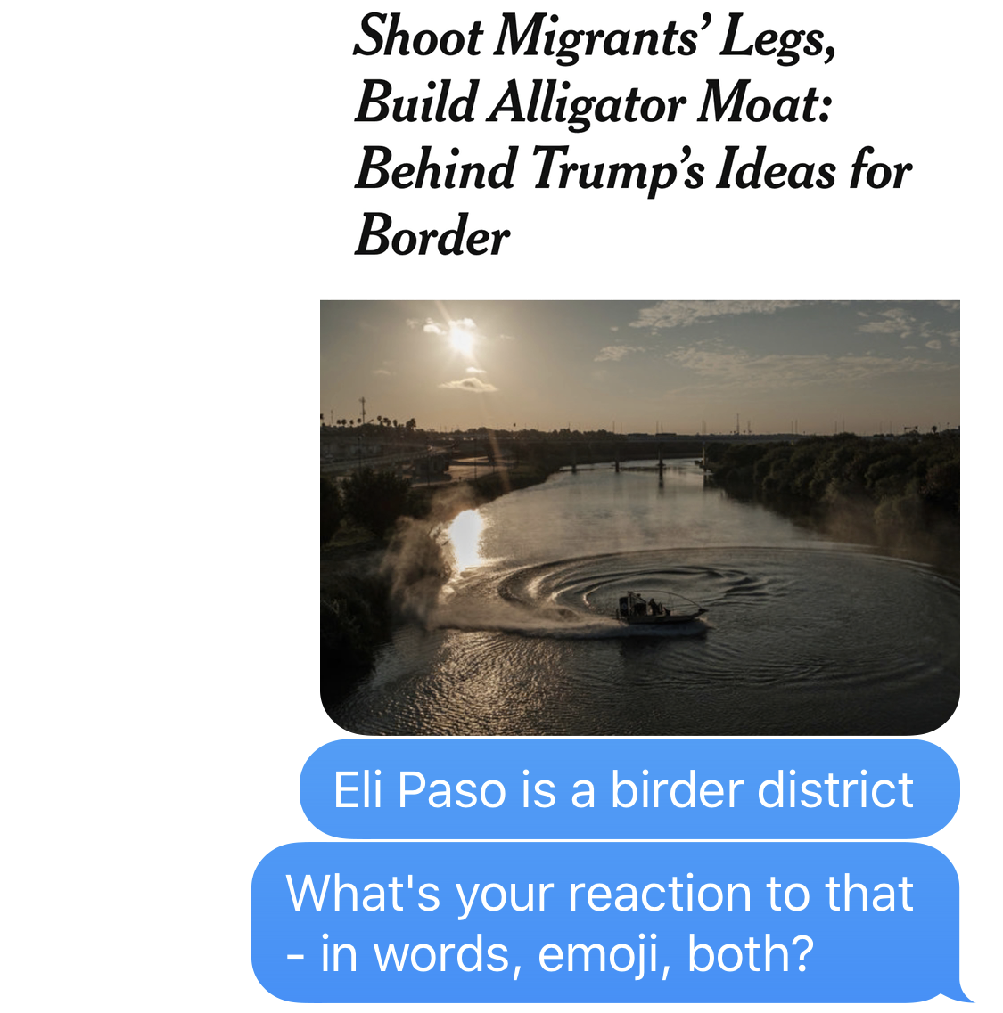 IMAGE DESCRIPTION: NYT headline image reading, “Shoot Migrants’ Legs, Build Alligator Moat: Behind Trump’s Ideas for Border BEN SMITH: Eli Paso is a birder district. What’s your reaction to that - in words, emoji, both?