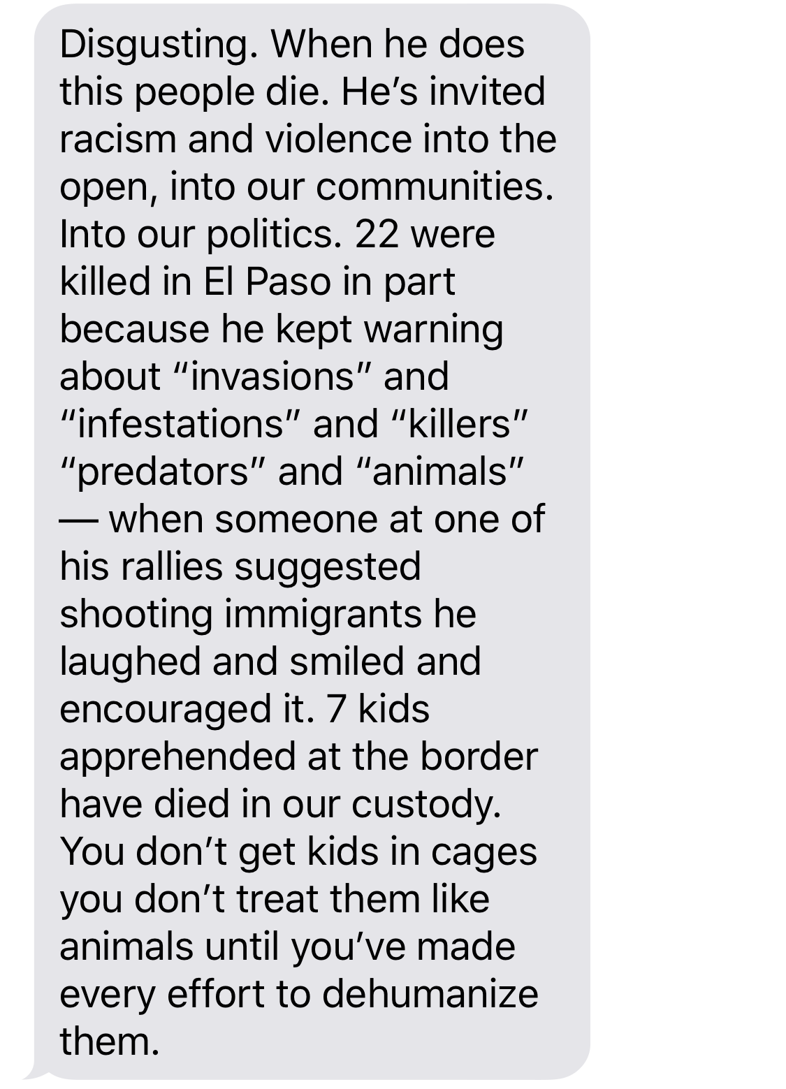 BETO O’ROURKE: Disgusting. When he does this people die. He’s invited racism and violence into the open, into our communities. Into our politics. 22 were killed in El Paso in part because he kept warning about “invasions” and “infestations” and “killers” “predators” and “animals” - when someone at one of his rallies suggested shooting immigrants he laughed and smiled and encouraged it. 7 kids apprehended at the border have died in our custody. You don’t get kids in cages you don’t treat them like animals until you’ve made every effort to dehumanize them.