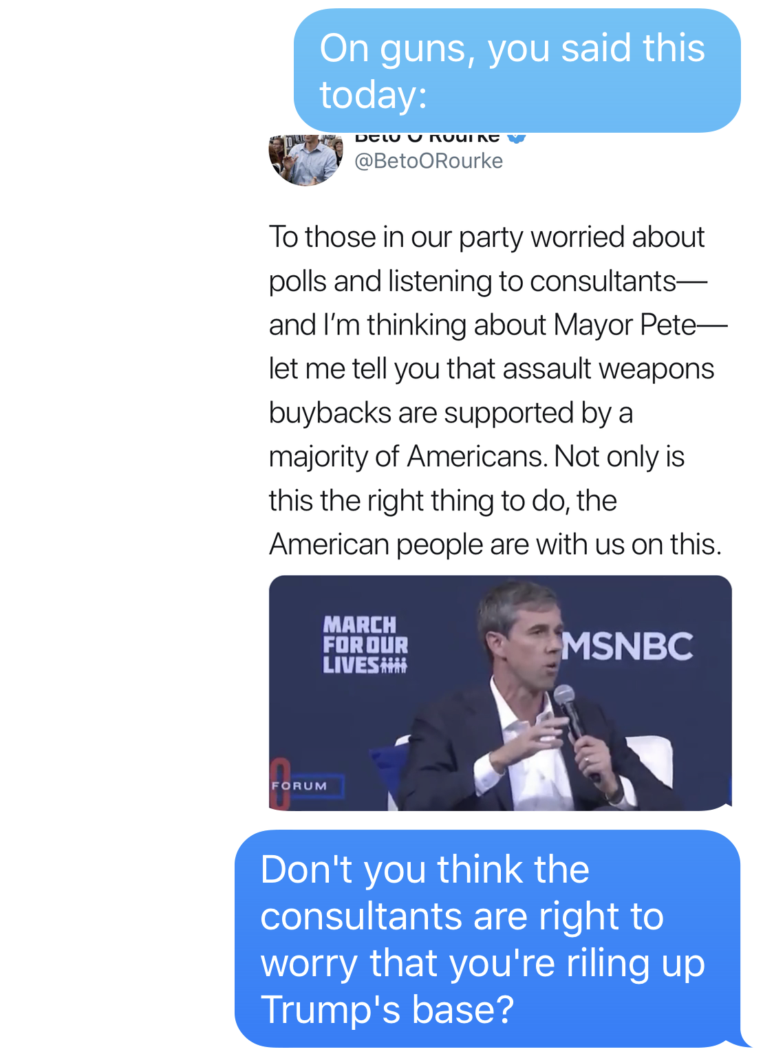 BEN SMITH: On guns, you said this today: IMAGE DESCRIPTION: Tweet from Beto O’Rourke from 10/2/19 reading, “To those in our party worried about polls and listening to consultants - and I’m thinking about Mayor Pete- let me tell you that assault weapons buybacks are supported by a majority of Americans. Not only is this the right thing to do, the American people are with us on this. BEN SMITH: Don’t you think the consultants are right to worry that you’re riling up Trump’s base?
