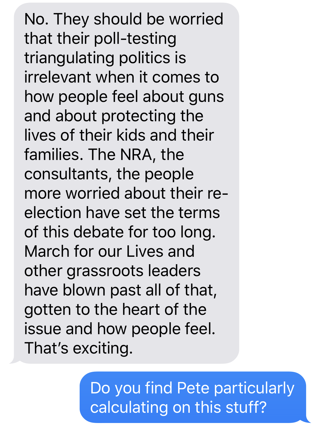 BETO O’ROURKE: No. They should be worried that their poll-testing triangulating politics is irrelevant when it comes to how people feel about guns and about protecting the lives of their kids and their families. The NRA, the consultants, the people more worried about their re-election have set the terms of this debate for too long. March for our Lives and other grassroots leaders have blown past all of that, gotten to the heart of the issue and how people feel. That’s exciting. BEN SMITH: Do you find Pete particularly calculating on this stuff?