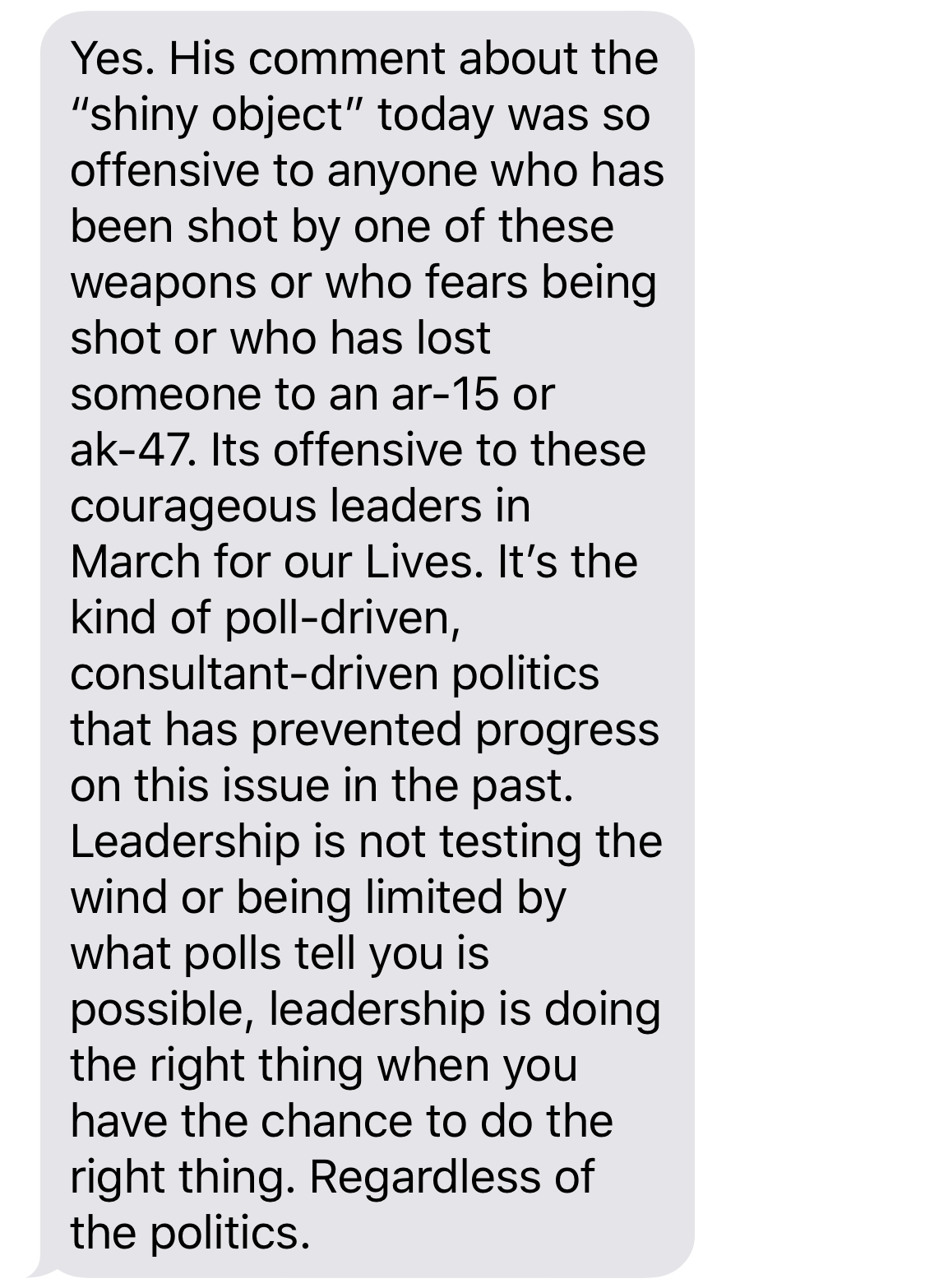 BETO O’ROURKE: Yes. His comments about the “shiny objects” today was so offensive to anyone who has been shot by one of these weapons or who fears being shot or who has lost someone to an ar-15 or ak-47. Its offensive to these courageous leaders in March for our Lives. It’s the kind of poll-driven politics that has prevented progress on this issue in the past. Leadership is not testing the wind or being limited by what polls tell you is possible, leadership is doing the right thing when you have the chance to do the right thing. Regardless of politics.