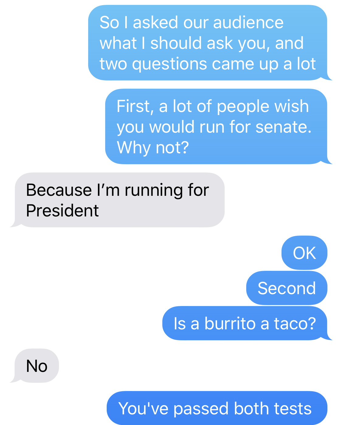 BEN SMITH: So I asked our audience what I should ask you, and two questions came up a lot. First, a lot of people wish you would run for senate. Why not? BETO O’ROURKE: Because I’m running for President. BEN SMITH: OK. Second. Is a burrito a taco? BETO O’ROURKE: No. BEN SMITH: You’ve passed both tests.