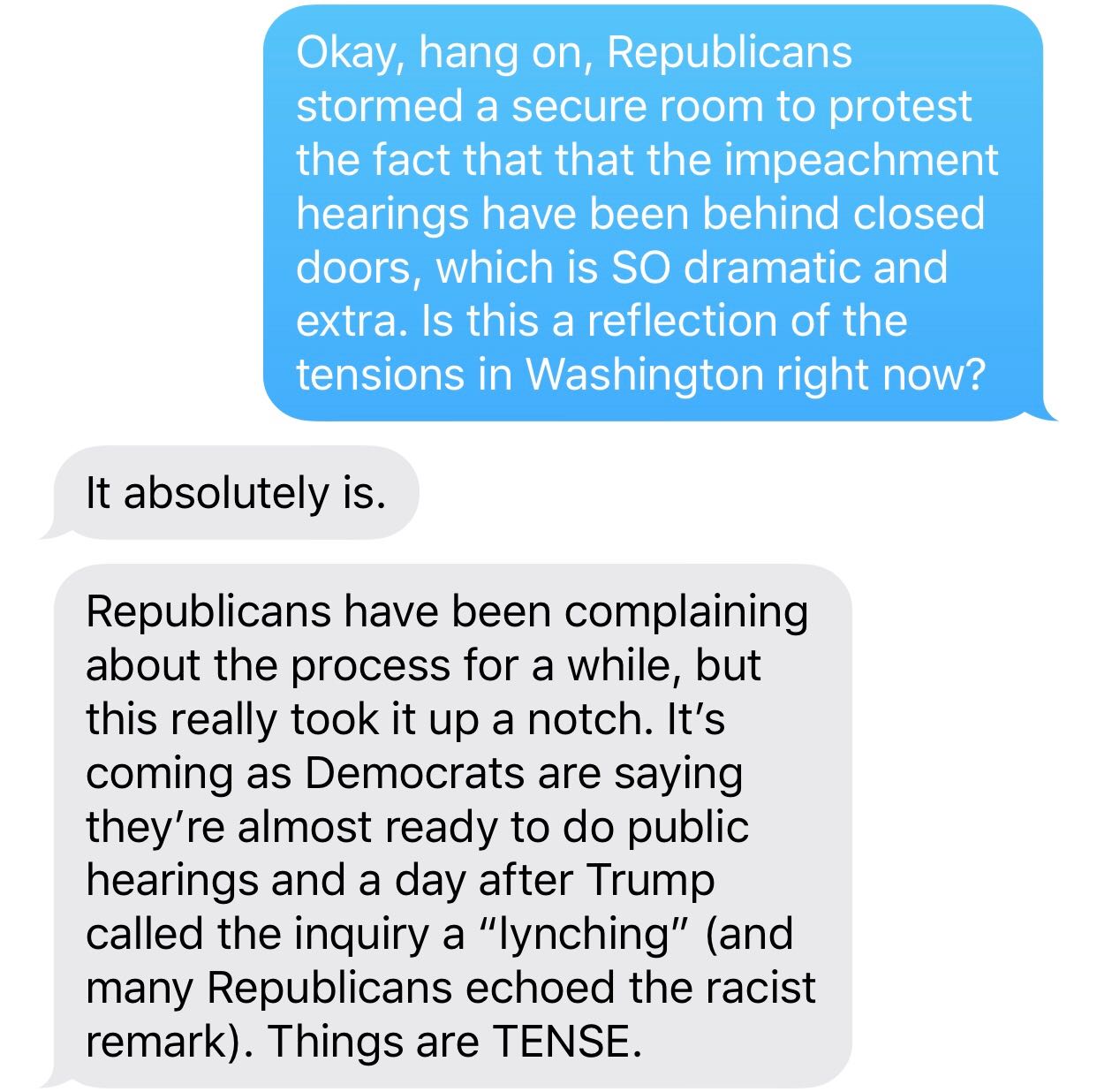 ELAMIN: Okay, hang on, Republicans stormed a secure room to protest the fact that that the impeachment hearings have been behind closed doors, which is SO dramatic and extra. Is this a reflection of the tensions in Washington right now? ADDY: it absolutely is. Republicans have been complaining about the process for a while, but this really took it up a notch. It’s coming as Democrats are saying they’re almost ready to do public hearings and a day after Trump called the inquiry a “lynching” (and many Republicans echoed the racist remark). Things are TENSE.