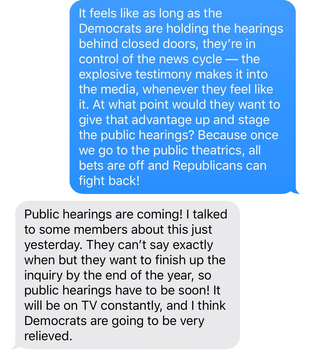 ELAMIN: It feels like as long as the Democrats are holding the hearings behind closed doors, they’re in control of the news cycle — the explosive testimony makes it into the media, whenever they feel like it. At what point would they want to give that advantage up and stage the public hearings? Because once we go to the public theatrics, all bets are off and Republicans can fight back! ADDY: Public hearings are coming! I talked to some members about this just yesterday. They can’t say exactly when but they want to finish up the inquiry by the end of the year, so public hearings have to be soon! It will be on TV constantly, and I think Democrats are going to be very relieved.