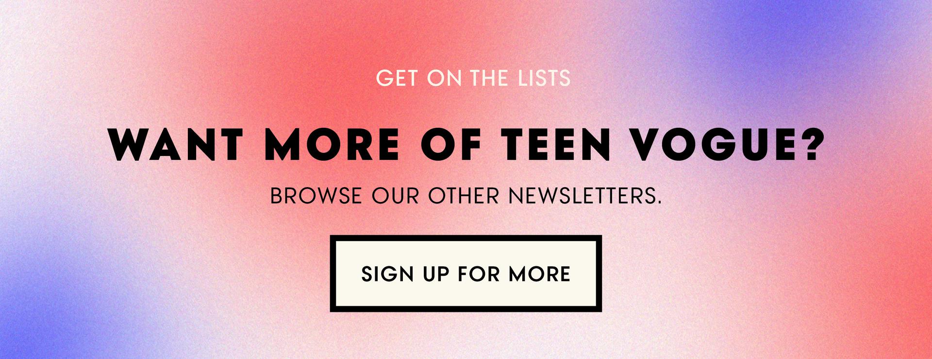 (image) Get On The Lists ... Want More of Teen Vogue? Browse Our Other Newsletters. Sign Up For More!