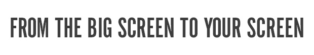 FROM THE BIG SCREEN TO YOUR SCREEN 