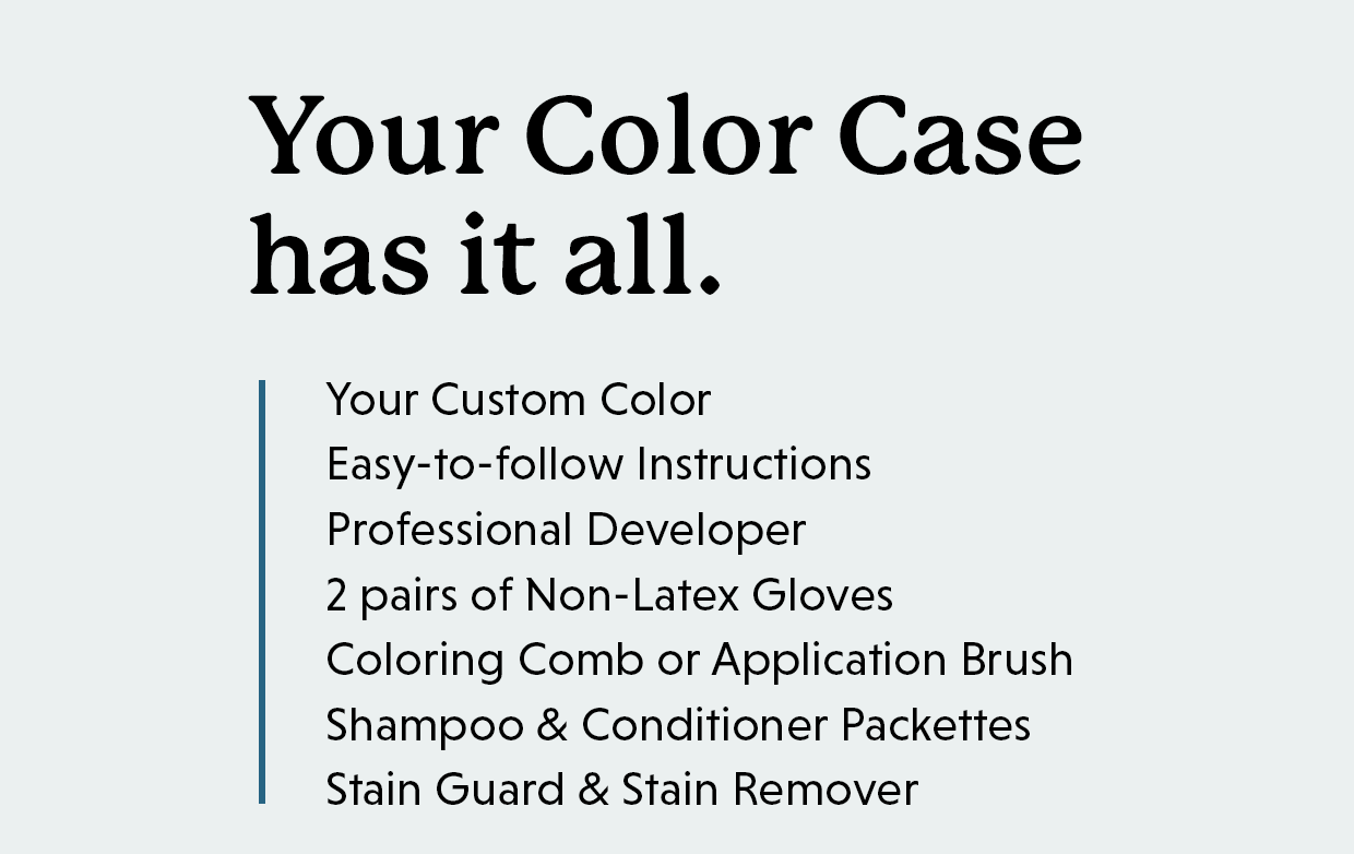 Your Color Case has it all including: Your Custom Color Easy-to-follow Instructions Professional Developer 2 pairs of Non-Latex Gloves Coloring Comb or Application Brush Shampoo & Conditioner Packettes Stain Guard & Stain Remover